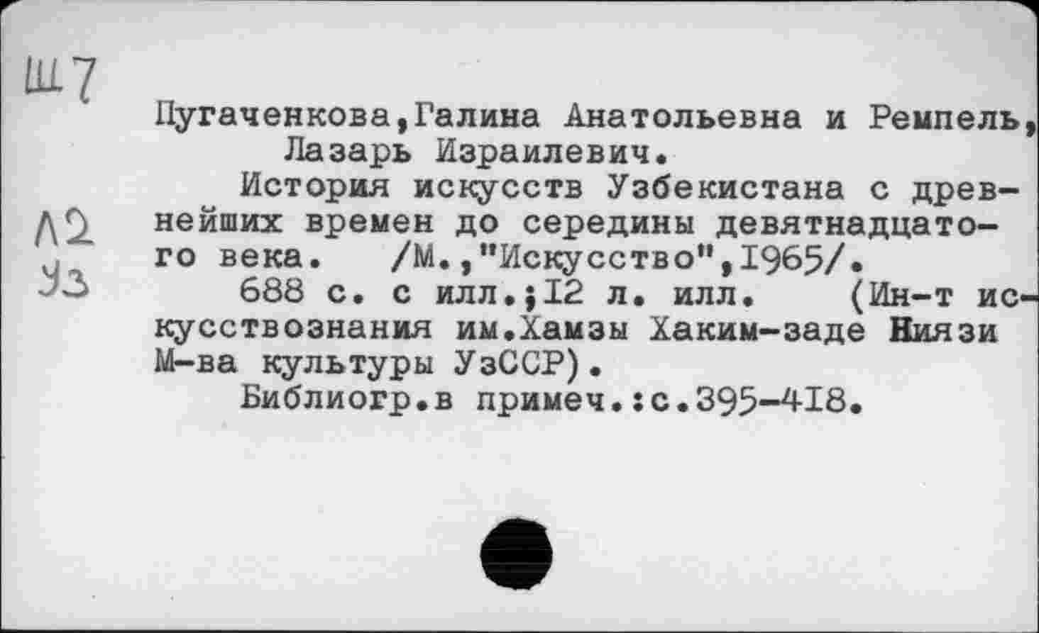 ﻿ШЈ
Л2> Јз
Пугаченкова,Галина Анатольевна и Ремпель Лазарь Израилевич.
История искусств Узбекистана с древнейших времен до середины девятнадцатого века.	/М.,’’Искусство” ,1965/.
688 с. с илл.j12 л. илл. (Ин-т ис кусствознания им.Хамзы Хаким-заде Ниязи М-ва культуры УзССР).
Библиогр.в примеч.: с.395-418.